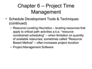 Chapter 6 – Project Time Management Schedule Development Tools & Techniques (continued) Resource Leveling Heuristics – leveling resources that apply to critical path activities a.k.a. “resource constrained scheduling” – when limitation on quantity of available resources; sometimes called “Resource Based Method” – often increases project duration Project Management Software 
