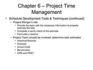 Chapter 6 – Project Time Management Schedule Development Tools & Techniques (continued) Project Manger’s role Provide the team with the necessary information to properly estimate the task Complete a sanity check of the estimate Formulate a reserve Project Team should be involved; determine task estimates Historical Records Guesses Actual Costs  Benchmarks CPM and PERT 