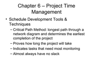 Chapter 6 – Project Time Management Schedule Development Tools & Techniques Critical Path Method: longest path through a network diagram and determines the earliest completion of the project Proves how long the project will take Indicates tasks that need most monitoring Almost always have no slack 