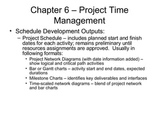 Chapter 6 – Project Time Management Schedule Development Outputs: Project Schedule – includes planned start and finish dates for each activity; remains preliminary until resources assignments are approved.  Usually in following formats: Project Network Diagrams (with date information added) – show logical and critical path activities Bar or Gantt charts – activity start and end dates, expected durations Milestone Charts – identifies key deliverables and interfaces  Time-scaled network diagrams – blend of project network and bar charts 