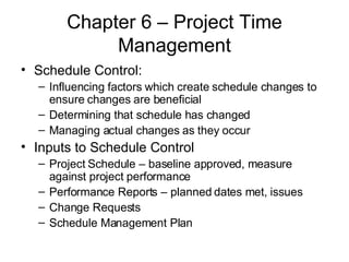 Chapter 6 – Project Time Management Schedule Control: Influencing factors which create schedule changes to ensure changes are beneficial Determining that schedule has changed Managing actual changes as they occur Inputs to Schedule Control Project Schedule – baseline approved, measure against project performance Performance Reports – planned dates met, issues Change Requests Schedule Management Plan 