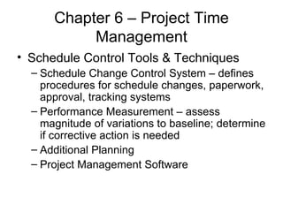 Chapter 6 – Project Time Management Schedule Control Tools & Techniques Schedule Change Control System – defines procedures for schedule changes, paperwork, approval, tracking systems Performance Measurement – assess magnitude of variations to baseline; determine if corrective action is needed Additional Planning  Project Management Software 