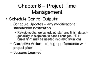 Chapter 6 – Project Time Management Schedule Control Outputs: Schedule Updates – any modifications, stakeholder notification Revisions change scheduled start and finish dates – generally in response to scope changes.  “Re-baselining” may be needed in drastic situations Corrective Action – re-align performance with project plan Lessons Learned 