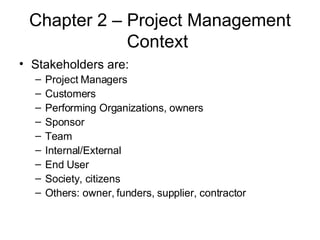 Chapter 2 – Project Management Context  Stakeholders are: Project Managers Customers Performing Organizations, owners Sponsor Team Internal/External End User Society, citizens Others: owner, funders, supplier, contractor 