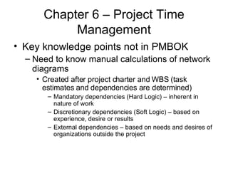Chapter 6 – Project Time Management Key knowledge points not in PMBOK Need to know manual calculations of network diagrams Created after project charter and WBS (task estimates and dependencies are determined) Mandatory dependencies (Hard Logic) – inherent in nature of work Discretionary dependencies (Soft Logic) – based on experience, desire or results External dependencies – based on needs and desires of organizations outside the project 