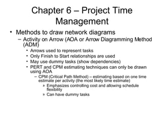 Chapter 6 – Project Time Management Methods to draw network diagrams Activity on Arrow (AOA or Arrow Diagramming Method (ADM) Arrows used to represent tasks Only Finish to Start relationships are used May use dummy tasks (show dependencies) PERT and CPM estimating techniques can only be drawn using AOA CPM (Critical Path Method) – estimating based on one time estimate per activity (the most likely time estimate) Emphasizes controlling cost and allowing schedule flexibility Can have dummy tasks 