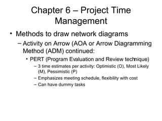 Chapter 6 – Project Time Management Methods to draw network diagrams Activity on Arrow (AOA or Arrow Diagramming Method (ADM) continued: PERT (Program Evaluation and Review technique) 3 time estimates per activity: Optimistic (O), Most Likely (M), Pessimistic (P) Emphasizes meeting schedule, flexibility with cost Can have dummy tasks 