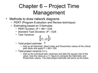 Chapter 6 – Project Time Management Methods to draw network diagrams PERT (Program Evaluation and Review technique) Estimating based on 3 formulas: PERT Duration: (P + 4M + O)/6 Standard Task Deviation: (P – O)/6 Task Variance: Total project estimate: Add up all Optimistic, Most Likely and Pessimistic values of the critical path tasks and apply P + 4M + O/6  Total project variance (+/-): Add up the individual task variances and take the square root of the value. Use the value as a +/- figure to compute the Optimistic and Pessimistic values. The total project estimate will serve as the basis. [ P – O ] 2 6 
