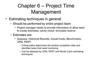 Chapter 6 – Project Time Management Estimating techniques in general: Should be performed by entire project team Project manager needs to provide information to allow team to create estimates; sanity check; formulate reserve Estimates are: Guesses, Historical Records, Actual Costs, Benchmarks, CPM, PERT Critical paths determines the earliest completion date and identifies tasks that need monitoring Can be obtained by CPM, PERT and Monte Carlo estimating techniques 