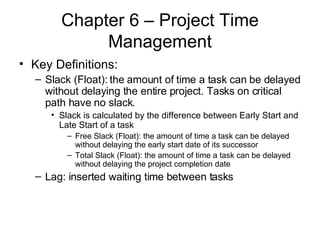 Chapter 6 – Project Time Management Key Definitions: Slack (Float): the amount of time a task can be delayed without delaying the entire project. Tasks on critical path have no slack.  Slack is calculated by the difference between Early Start and Late Start of a task Free Slack (Float): the amount of time a task can be delayed without delaying the early start date of its successor Total Slack (Float): the amount of time a task can be delayed without delaying the project completion date Lag: inserted waiting time between tasks 