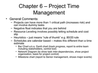 Chapter 6 – Project Time Management General Comments: Projects can have more than 1 critical path (increases risk) and can involve dummy tasks Negative float indicates that you are behind Resource Leveling involves possibly letting schedule and cost slip Heuristics – just means “rule of thumb” e.g. 80/20 rule Schedules are calendar based – makes this different than a time estimate Bar Chart a.k.a. Gantt chart (track progress, report to entire team including stakeholders, control tool) Network Diagram (to show task inter-dependencies, show project organization, basis for project control) Milestone chart (report to Senior management, shows major events) 