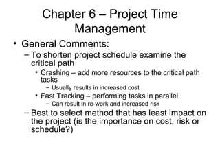 Chapter 6 – Project Time Management General Comments: To shorten project schedule examine the critical path Crashing – add more resources to the critical path tasks Usually results in increased cost Fast Tracking – performing tasks in parallel Can result in re-work and increased risk Best to select method that has least impact on the project (is the importance on cost, risk or schedule?) 