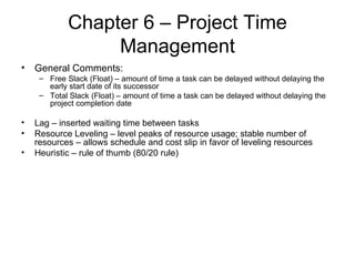 Chapter 6 – Project Time Management General Comments: Free Slack (Float) – amount of time a task can be delayed without delaying the early start date of its successor Total Slack (Float) – amount of time a task can be delayed without delaying the project completion date Lag – inserted waiting time between tasks Resource Leveling – level peaks of resource usage; stable number of resources – allows schedule and cost slip in favor of leveling resources Heuristic – rule of thumb (80/20 rule) 