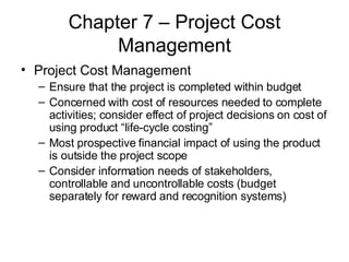 Chapter 7 – Project Cost Management Project Cost Management Ensure that the project is completed within budget Concerned with cost of resources needed to complete activities; consider effect of project decisions on cost of using product “life-cycle costing” Most prospective financial impact of using the product is outside the project scope Consider information needs of stakeholders, controllable and uncontrollable costs (budget separately for reward and recognition systems) 