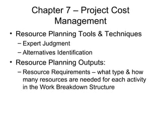 Chapter 7 – Project Cost Management Resource Planning Tools & Techniques Expert Judgment Alternatives Identification Resource Planning Outputs: Resource Requirements – what type & how many resources are needed for each activity in the Work Breakdown Structure 