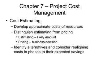 Chapter 7 – Project Cost Management Cost Estimating: Develop approximate costs of resources Distinguish estimating from pricing Estimating – likely amount Pricing – business decision Identify alternatives and consider realigning costs in phases to their expected savings 