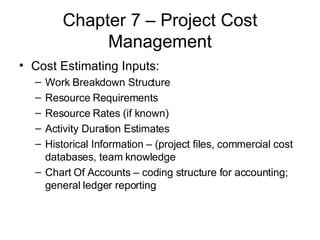 Chapter 7 – Project Cost Management Cost Estimating Inputs: Work Breakdown Structure Resource Requirements Resource Rates (if known) Activity Duration Estimates Historical Information – (project files, commercial cost databases, team knowledge Chart Of Accounts – coding structure for accounting; general ledger reporting 