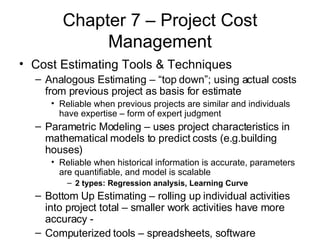 Chapter 7 – Project Cost Management Cost Estimating Tools & Techniques Analogous Estimating – “top down”; using actual costs from previous project as basis for estimate  Reliable when previous projects are similar and individuals have expertise – form of expert judgment Parametric Modeling – uses project characteristics in mathematical models to predict costs (e.g.building houses) Reliable when historical information is accurate, parameters are quantifiable, and model is scalable 2 types: Regression analysis, Learning Curve  Bottom Up Estimating – rolling up individual activities into project total – smaller work activities have more accuracy -  Computerized tools – spreadsheets, software  
