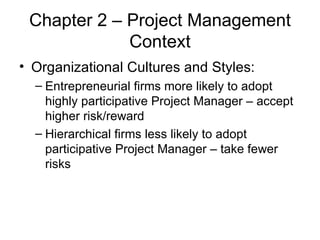 Chapter 2 – Project Management Context Organizational Cultures and Styles:  Entrepreneurial firms more likely to adopt highly participative Project Manager – accept higher risk/reward Hierarchical firms less likely to adopt participative Project Manager – take fewer risks 