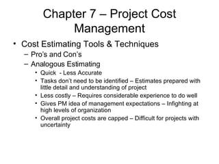 Chapter 7 – Project Cost Management Cost Estimating Tools & Techniques Pro’s and Con’s Analogous Estimating  Quick  - Less Accurate Tasks don’t need to be identified – Estimates prepared with little detail and understanding of project Less costly – Requires considerable experience to do well Gives PM idea of management expectations – Infighting at high levels of organization Overall project costs are capped – Difficult for projects with uncertainty 