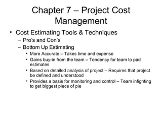 Chapter 7 – Project Cost Management Cost Estimating Tools & Techniques Pro’s and Con’s Bottom Up Estimating More Accurate – Takes time and expense Gains buy-in from the team – Tendency for team to pad estimates Based on detailed analysis of project – Requires that project be defined and understood Provides a basis for monitoring and control – Team infighting to get biggest piece of pie 