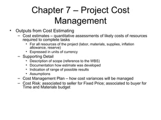 Chapter 7 – Project Cost Management Outputs from Cost Estimating Cost estimates – quantitative assessments of likely costs of resources required to complete tasks For all resources of the project (labor, materials, supplies, inflation allowance, reserve) Expressed in units of currency Supporting Detail Description of scope (reference to the WBS) Documentation how estimate was developed Indication of range of possible results Assumptions Cost Management Plan – how cost variances will be managed Cost Risk: associated to seller for Fixed Price; associated to buyer for Time and Materials budget 
