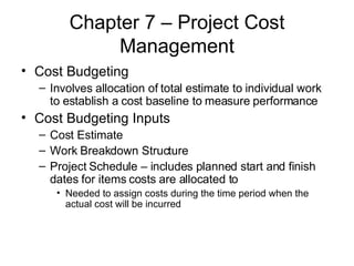 Chapter 7 – Project Cost Management Cost Budgeting  Involves allocation of total estimate to individual work to establish a cost baseline to measure performance Cost Budgeting Inputs Cost Estimate Work Breakdown Structure Project Schedule – includes planned start and finish dates for items costs are allocated to Needed to assign costs during the time period when the actual cost will be incurred 