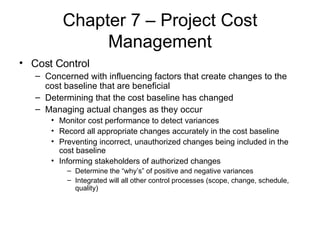 Chapter 7 – Project Cost Management Cost Control Concerned with influencing factors that create changes to the cost baseline that are beneficial Determining that the cost baseline has changed Managing actual changes as they occur Monitor cost performance to detect variances Record all appropriate changes accurately in the cost baseline Preventing incorrect, unauthorized changes being included in the cost baseline Informing stakeholders of authorized changes  Determine the “why’s” of positive and negative variances Integrated will all other control processes (scope, change, schedule, quality) 