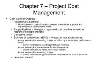 Chapter 7 – Project Cost Management Cost Control Outputs Revised Cost Estimate Modifications to cost information; require stakeholder approval and adjustments to other project areas Budget Updates – changes to approved cost baseline; revised in response to scope changes Corrective Action Estimate at completion – (EAC) – forecast of total expenditures Actual to date plus remaining budget modified by a factor (cost performance index) Current variances are seen to apply to future variances Actual to date plus new estimate for remaining work Original estimates are flawed, or no longer relevant Actual to date plus remaining budget Current variances are typical and similar variances will not occur in the future Lessons Learned 