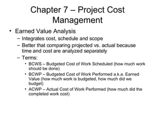 Chapter 7 – Project Cost Management Earned Value Analysis Integrates cost, schedule and scope Better that comparing projected vs. actual because time and cost are analyzed separately Terms: BCWS – Budgeted Cost of Work Scheduled (how much work should be done) BCWP – Budgeted Cost of Work Performed a.k.a. Earned Value (how much work is budgeted, how much did we budget) ACWP – Actual Cost of Work Performed (how much did the completed work cost) 
