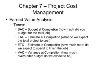 Chapter 7 – Project Cost Management Earned Value Analysis Terms: BAC – Budget at Completion (how much did you budget for the total job) EAC – Estimate at Completion (what do we expect the total project to cost) ETC – Estimate to Completion (how much more do we expect to spend to finish the job) VAC – Variance at Completion (how much over/under budget do we expect to be) 