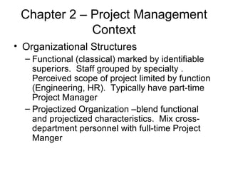 Chapter 2 – Project Management Context Organizational Structures Functional (classical) marked by identifiable superiors.  Staff grouped by specialty . Perceived scope of project limited by function (Engineering, HR).  Typically have part-time Project Manager Projectized Organization –blend functional and projectized characteristics.  Mix cross-department personnel with full-time Project Manger 