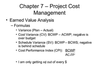 Chapter 7 – Project Cost Management Earned Value Analysis Formulas Variance (Plan – Actual) Cost Variance (CV): BCWP – ACWP; negative is over budget Schedule Variance (SV): BCWP – BCWS; negative is behind schedule Cost Performance Index (CPI):  BCWP ACWP I am only getting x¢ out of every $ BCWP ACWP 
