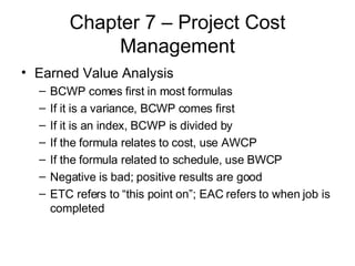 Chapter 7 – Project Cost Management Earned Value Analysis BCWP comes first in most formulas If it is a variance, BCWP comes first If it is an index, BCWP is divided by If the formula relates to cost, use AWCP If the formula related to schedule, use BWCP Negative is bad; positive results are good ETC refers to “this point on”; EAC refers to when job is completed 