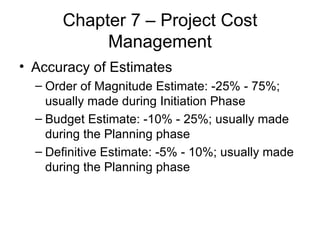Chapter 7 – Project Cost Management Accuracy of Estimates Order of Magnitude Estimate: -25% - 75%; usually made during Initiation Phase Budget Estimate: -10% - 25%; usually made during the Planning phase Definitive Estimate: -5% - 10%; usually made during the Planning phase 
