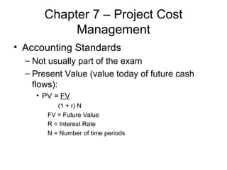 Chapter 7 – Project Cost Management Accounting Standards Not usually part of the exam Present Value (value today of future cash flows): PV =  FV (1 + r) N FV = Future Value R = Interest Rate N = Number of time periods 