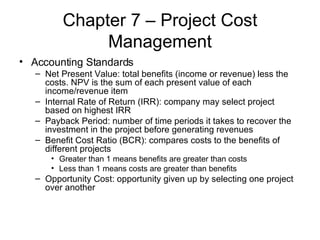 Chapter 7 – Project Cost Management Accounting Standards Net Present Value: total benefits (income or revenue) less the costs. NPV is the sum of each present value of each income/revenue item  Internal Rate of Return (IRR): company may select project based on highest IRR Payback Period: number of time periods it takes to recover the investment in the project before generating revenues Benefit Cost Ratio (BCR): compares costs to the benefits of different projects Greater than 1 means benefits are greater than costs Less than 1 means costs are greater than benefits Opportunity Cost: opportunity given up by selecting one project over another 