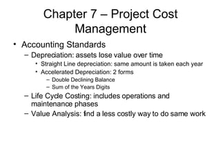 Chapter 7 – Project Cost Management Accounting Standards Depreciation: assets lose value over time Straight Line depreciation: same amount is taken each year Accelerated Depreciation: 2 forms Double Declining Balance Sum of the Years Digits Life Cycle Costing: includes operations and maintenance phases Value Analysis: find a less costly way to do same work 