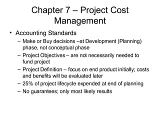 Chapter 7 – Project Cost Management Accounting Standards Make or Buy decisions –at Development (Planning) phase, not conceptual phase Project Objectives – are not necessarily needed to fund project Project Definition – focus on end product initially; costs and benefits will be evaluated later 25% of project lifecycle expended at end of planning No guarantees; only most likely results 