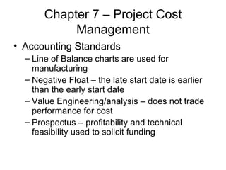 Chapter 7 – Project Cost Management Accounting Standards Line of Balance charts are used for manufacturing Negative Float – the late start date is earlier than the early start date Value Engineering/analysis – does not trade performance for cost Prospectus – profitability and technical feasibility used to solicit funding 