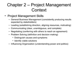 Chapter 2 – Project Management Context Project Management Skills General Business Management (consistently producing results expected by stakeholders) Leading (establishing direction, aligning resources, motivating) Communicating (clear, unambiguous, and complete) Negotiating (conferring with others to reach an agreement) Problem Solving (definition and decision making) Distinguish causes and symptoms Identify viable solutions Influencing Organization (understanding power and politics) 