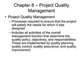 Chapter 8 – Project Quality Management Project Quality Management Processes required to ensure that the project will satisfy the needs for which it was designed Includes all activities of the overall management function that determine the quality policy, objectives, and responsibilities.  These are implemented by quality planning, quality control, quality assurance, and quality improvement 