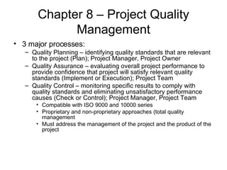 Chapter 8 – Project Quality Management 3 major processes: Quality Planning – identifying quality standards that are relevant to the project (Plan); Project Manager, Project Owner Quality Assurance – evaluating overall project performance to provide confidence that project will satisfy relevant quality standards (Implement or Execution); Project Team Quality Control – monitoring specific results to comply with quality standards and eliminating unsatisfactory performance causes (Check or Control); Project Manager, Project Team Compatible with ISO 9000 and 10000 series Proprietary and non-proprietary approaches (total quality management Must address the management of the project and the product of the project  