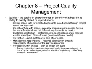 Chapter 8 – Project Quality Management Quality – the totality of characteristics of an entity that bear on its ability to satisfy stated or implied needs Critical aspect is to turn implied needs into stated needs through project scope management Do not confuse with grade – category or rank given to entities having the same functional use but different requirements for quality Customer satisfaction – conformance to specifications (must produce what is stated) and fitness for use (must satisfy real needs) Prevention – avoid mistakes vs. cost of correction Management responsibility – requires participation of team; responsibility of management to provide resources Processes within phases – plan-do-check-act cycle Recognize that the investment in product quality improvements may be borne by the performing organization since the project may not last long enough to reap reward 