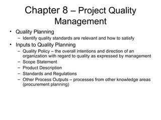 Chapter 8  – Project Quality Management Quality Planning Identify quality standards are relevant and how to satisfy Inputs to Quality Planning Quality Policy – the overall intentions and direction of an organization with regard to quality as expressed by management Scope Statement Product Description Standards and Regulations Other Process Outputs – processes from other knowledge areas (procurement planning) 