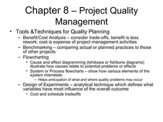 Chapter 8  – Project Quality Management Tools &Techniques for Quality Planning Benefit/Cost Analysis – consider trade-offs, benefit is less rework; cost is expense of project management activities Benchmarking – comparing actual or planned practices to those of other projects Flowcharting Cause and effect diagramming (Ishikawa or fishbone diagrams) illustrate how causes relate to potential problems or effects System or Process flowcharts – show how various elements of the system interrelate Helps anticipation of what and where quality problems may occur Design of Experiments – analytical technique which defines what variables have most influence of the overall outcome Cost and schedule tradeoffs 