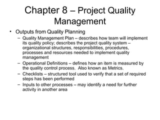 Chapter 8  – Project Quality Management Outputs from Quality Planning Quality Management Plan – describes how team will implement its quality policy; describes the project quality system – organizational structures, responsibilities, procedures, processes and resources needed to implement quality management Operational Definitions – defines how an item is measured by the quality control process.  Also known as Metrics. Checklists – structured tool used to verify that a set of required steps has been performed Inputs to other processes – may identify a need for further activity in another area 