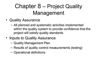 Chapter 8  – Project Quality Management Quality Assurance All planned and systematic activities implemented within the quality system to provide confidence that the project will satisfy quality standards Inputs to Quality Assurance Quality Management Plan Results of quality control measurements (testing) Operational definitions 
