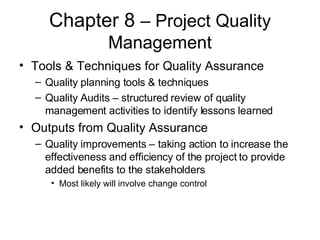 Chapter 8  – Project Quality Management Tools & Techniques for Quality Assurance Quality planning tools & techniques Quality Audits – structured review of quality management activities to identify lessons learned Outputs from Quality Assurance Quality improvements – taking action to increase the effectiveness and efficiency of the project to provide added benefits to the stakeholders Most likely will involve change control 