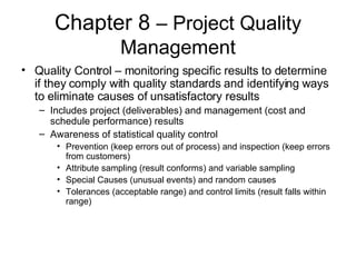 Chapter 8  – Project Quality Management Quality Control – monitoring specific results to determine if they comply with quality standards and identifying ways to eliminate causes of unsatisfactory results Includes project (deliverables) and management (cost and schedule performance) results Awareness of statistical quality control Prevention (keep errors out of process) and inspection (keep errors from customers) Attribute sampling (result conforms) and variable sampling Special Causes (unusual events) and random causes Tolerances (acceptable range) and control limits (result falls within range) 